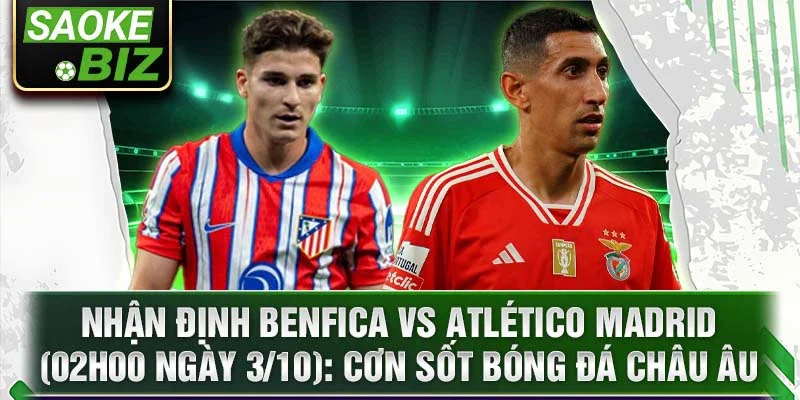 Nhận định Benfica vs Atlético Madrid (02h00 ngày 3/10): Cơn sốt bóng đá châu Âu