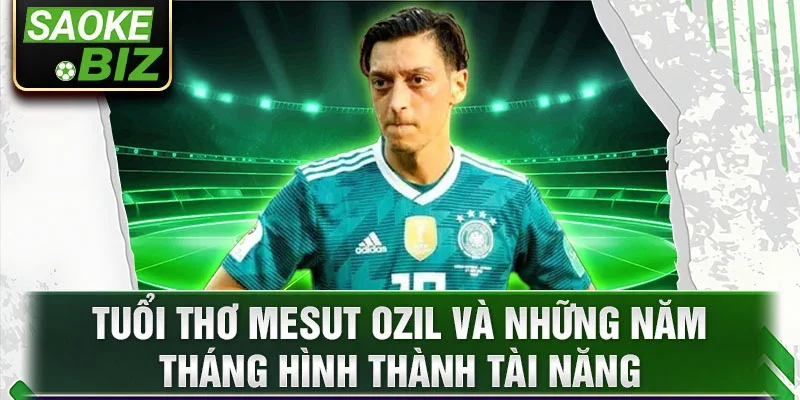 Tuổi thơ Mesut Ozil và những năm tháng hình thành tài năng