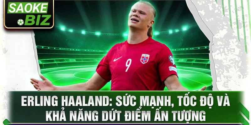 Erling Haaland: Sức mạnh, tốc độ và khả năng dứt điểm ấn tượng