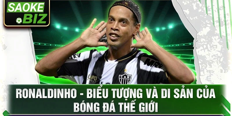 Ronaldinho - Biểu tượng và di sản của bóng đá thế giới